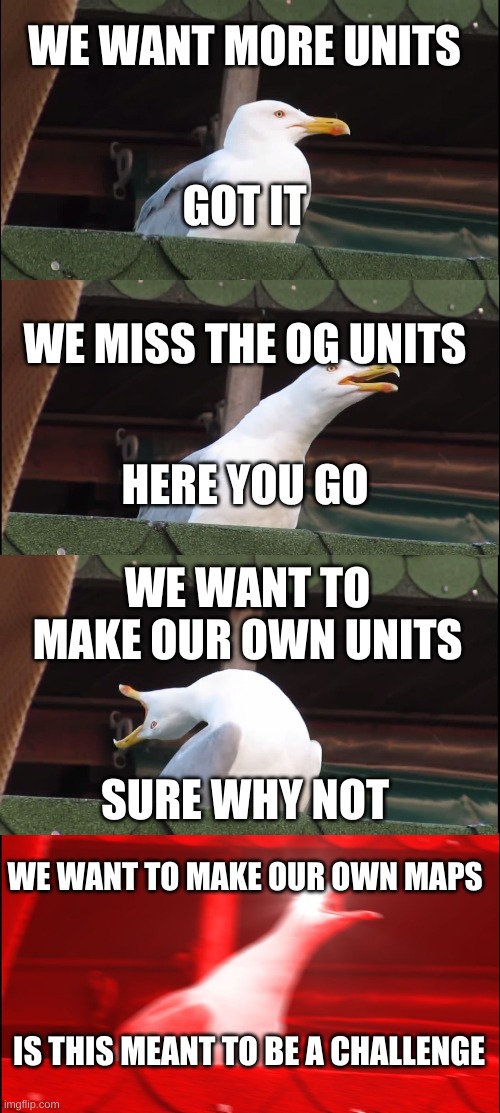 Totally accurate battle simulator devs be like |  WE WANT MORE UNITS; GOT IT; WE MISS THE OG UNITS; HERE YOU GO; WE WANT TO MAKE OUR OWN UNITS; SURE WHY NOT; WE WANT TO MAKE OUR OWN MAPS; IS THIS MEANT TO BE A CHALLENGE | image tagged in memes,inhaling seagull,simulation,battle,so true memes,development | made w/ Imgflip meme maker
