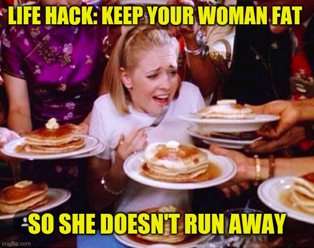 Life hack : keep your woman fat so she doesn't run away | LIFE HACK: KEEP YOUR WOMAN FAT; SO SHE DOESN'T RUN AWAY | image tagged in funny,meme,memes,funny memes,life hack,funny meme | made w/ Imgflip meme maker