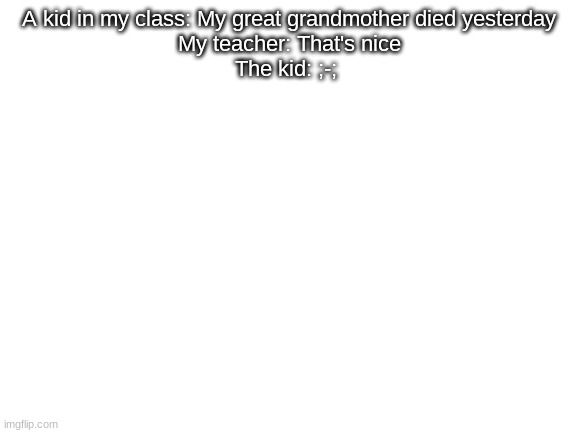 Blank White Template | A kid in my class: My great grandmother died yesterday
My teacher: That's nice
The kid: ;-; | image tagged in blank white template | made w/ Imgflip meme maker