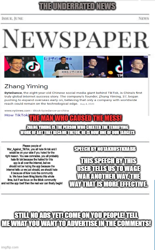 Anti-tiktok news as of 11/23/2020 | THE UNDERRATED NEWS; THE MAN WHO CAUSED THE MESS! ZHANG YIMING IS THE PERSON WHO CREATED THE TERRIFYING WORK OF ART THAT BECAME TIKTOK. HE IS NOW ONE OF OUR TARGETS; SPEECH BY NOTAKRUSTKRABB; THIS SPEECH BY THIS USER TELLS US TO WAGE WAR ANOTHER WAY, THE WAY THAT IS MORE EFFECTIVE. STILL NO ADS YET! COME ON YOU PEOPLE! TELL ME WHAT YOU WANT TO ADVERTISE IN THE COMMENTS! | image tagged in blank newspaper,tiktok | made w/ Imgflip meme maker