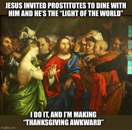 I guess Christmas is going to be awkward too | JESUS INVITED PROSTITUTES TO DINE WITH
HIM AND HE’S THE “LIGHT OF THE WORLD”; I DO IT, AND I’M MAKING
“THANKSGIVING AWKWARD” | image tagged in jesus,prostitute,dining,thanksgiving,meal,dark humor | made w/ Imgflip meme maker
