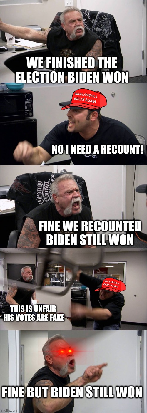 reeeeeeeeeeeeeeeeeeeeee | WE FINISHED THE ELECTION BIDEN WON; NO I NEED A RECOUNT! FINE WE RECOUNTED BIDEN STILL WON; THIS IS UNFAIR  HIS VOTES ARE FAKE; FINE BUT BIDEN STILL WON | image tagged in memes,american chopper argument | made w/ Imgflip meme maker