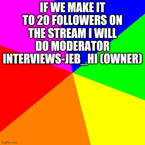 Classic Meme BackGround | IF WE MAKE IT TO 20 FOLLOWERS ON THE STREAM I WILL DO MODERATOR INTERVIEWS-JEB_HI (OWNER) | image tagged in classic meme background | made w/ Imgflip meme maker