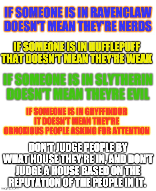 insert creative title here | IF SOMEONE IS IN RAVENCLAW DOESN'T MEAN THEY'RE NERDS; IF SOMEONE IS IN HUFFLEPUFF THAT DOESN'T MEAN THEY'RE WEAK; IF SOMEONE IS IN SLYTHERIN DOESN'T MEAN THEYRE EVIL; IF SOMEONE IS IN GRYFFINDOR IT DOESN'T MEAN THEY'RE OBNOXIOUS PEOPLE ASKING FOR ATTENTION; DON'T JUDGE PEOPLE BY WHAT HOUSE THEY'RE IN, AND DON'T JUDGE A HOUSE BASED ON THE REPUTATION OF THE PEOPLE IN IT. | image tagged in slytherin,hufflepuff,blank white template,harry potter | made w/ Imgflip meme maker