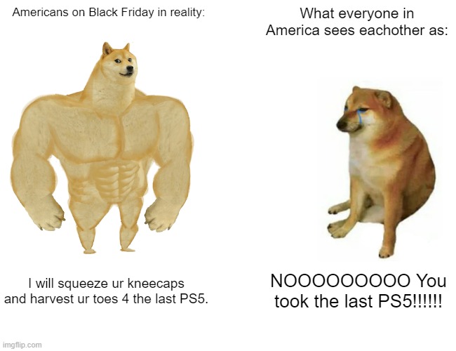 Reality can be terrifying. | Americans on Black Friday in reality:; What everyone in America sees eachother as:; I will squeeze ur kneecaps and harvest ur toes 4 the last PS5. NOOOOOOOOO You took the last PS5!!!!!! | image tagged in memes,buff doge vs cheems | made w/ Imgflip meme maker