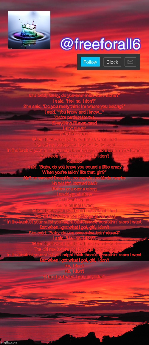 She said, "Baby, do you ever miss bein' alone?"
I said, "Hell no, I don't"
She said, "Do you really think I'm where you belong?"

I said, "You know and I know..."

You're perfect for me
Everything I'll ever need
I ain't playin'
What I'm sayin'

When I got what I got I don't miss what I had
The old me before you belongs to the past
In the back of your mind you might think there's somethin' more I want
But when I got what I got, girl, I don't
Related

I said, "Baby, do you know you sound a little crazy,
When you're talkin' like that, girl?"
Ain't no second thoughts, no regrets, no kinda maybe
No wishin' I turned back

Before you came along
I could go all alone
Girl, just kiss me
You're all that I want

When I got what I got I don't miss what I had
The old me before you belongs to the past
In the back of your mind you might think there's somethin' more I want
But when I got what I got, girl, I don't

She said, "Baby, do you ever miss bein' alone?"
I said, "Hell no, I don't"

When I got what I got I don't miss what I had
The old me before you belongs to the past
In the back of your mind you might think there's somethin' more I want
But when I got what I got, girl, I don't
No, I don't
No, I don't
When I got what I got, girl, I don't | image tagged in freeforall6 announcement template,beautiful vista | made w/ Imgflip meme maker