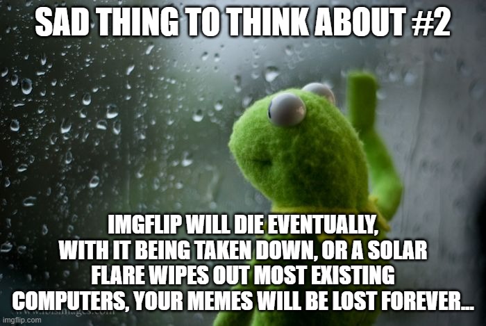 sad thing #2 | SAD THING TO THINK ABOUT #2; IMGFLIP WILL DIE EVENTUALLY, WITH IT BEING TAKEN DOWN, OR A SOLAR FLARE WIPES OUT MOST EXISTING COMPUTERS, YOUR MEMES WILL BE LOST FOREVER... | image tagged in kermit window | made w/ Imgflip meme maker