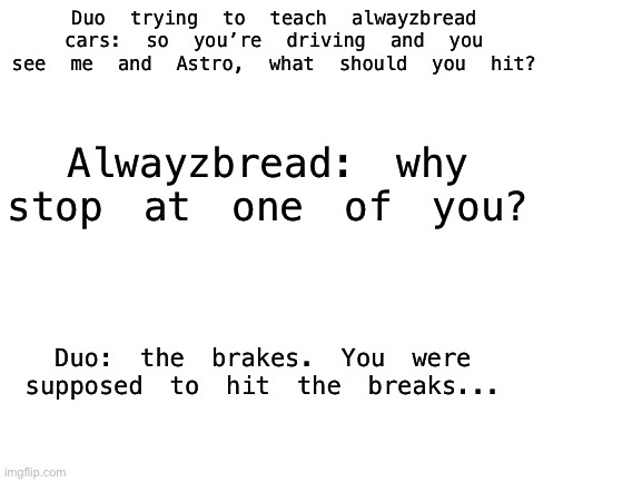 Comedy | Duo trying to teach alwayzbread cars: so you’re driving and you see me and Astro, what should you hit? Alwayzbread: why stop at one of you? Duo: the brakes. You were supposed to hit the breaks... | image tagged in blank white template | made w/ Imgflip meme maker