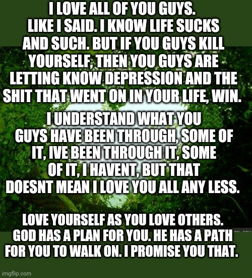 nature heart | I LOVE ALL OF YOU GUYS. 
LIKE I SAID. I KNOW LIFE SUCKS AND SUCH. BUT IF YOU GUYS KILL YOURSELF, THEN YOU GUYS ARE LETTING KNOW DEPRESSION AND THE SHIT THAT WENT ON IN YOUR LIFE, WIN. I UNDERSTAND WHAT YOU GUYS HAVE BEEN THROUGH, SOME OF IT, IVE BEEN THROUGH IT, SOME OF IT, I HAVENT, BUT THAT DOESNT MEAN I LOVE YOU ALL ANY LESS. LOVE YOURSELF AS YOU LOVE OTHERS. GOD HAS A PLAN FOR YOU. HE HAS A PATH FOR YOU TO WALK ON. I PROMISE YOU THAT. | image tagged in nature heart | made w/ Imgflip meme maker