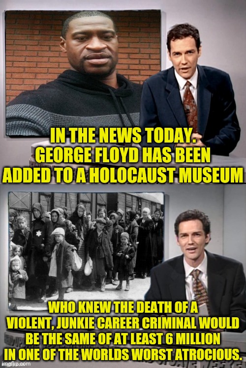 Not Fake News George Floyd Was Really Added To Holocaust Museum. | IN THE NEWS TODAY. GEORGE FLOYD HAS BEEN ADDED TO A HOLOCAUST MUSEUM; WHO KNEW THE DEATH OF A VIOLENT, JUNKIE CAREER CRIMINAL WOULD BE THE SAME OF AT LEAST 6 MILLION IN ONE OF THE WORLDS WORST ATROCIOUS. | image tagged in george floyd,drstrangmeme,blm,msm lies,holocaust,leftist | made w/ Imgflip meme maker