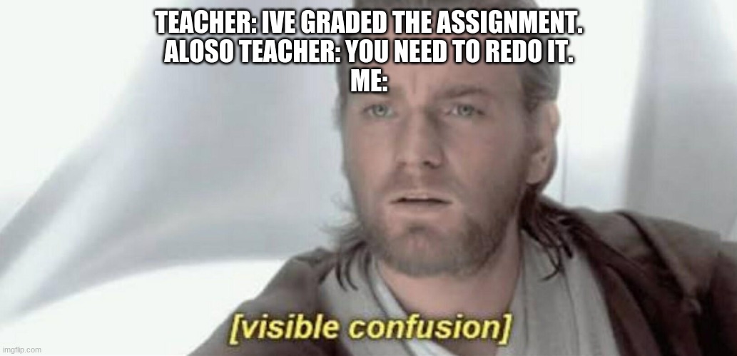 y does my teacher make no sense? | TEACHER: IVE GRADED THE ASSIGNMENT.
ALOSO TEACHER: YOU NEED TO REDO IT.
ME: | image tagged in visible confusion | made w/ Imgflip meme maker