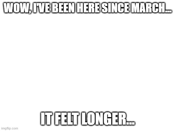 Blank White Template | WOW, I'VE BEEN HERE SINCE MARCH... IT FELT LONGER... | image tagged in blank white template | made w/ Imgflip meme maker