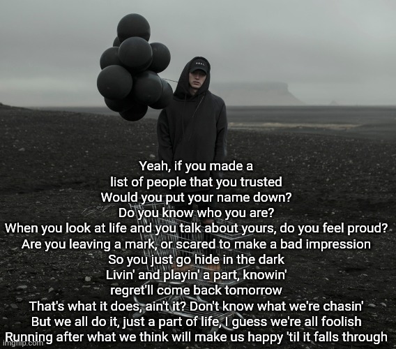 Yeah, if you made a list of people that you trusted
Would you put your name down?
Do you know who you are?
When you look at life and you talk about yours, do you feel proud?
Are you leaving a mark, or scared to make a bad impression
So you just go hide in the dark
Livin' and playin' a part, knowin' regret'll come back tomorrow
That's what it does, ain't it? Don't know what we're chasin'
But we all do it, just a part of life, I guess we're all foolish
Running after what we think will make us happy 'til it falls through | made w/ Imgflip meme maker