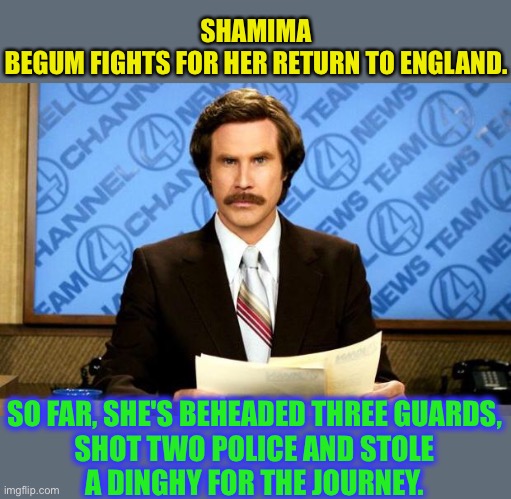 Let her rot ! | SHAMIMA BEGUM FIGHTS FOR HER RETURN TO ENGLAND. SO FAR, SHE'S BEHEADED THREE GUARDS, SHOT TWO POLICE AND STOLE A DINGHY FOR THE JOURNEY. | image tagged in breaking news,shamina begum,isis,terrorist,high court,uk politics | made w/ Imgflip meme maker