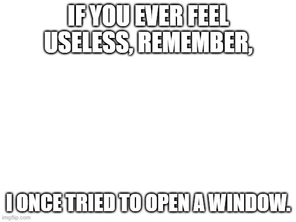 I can't | IF YOU EVER FEEL USELESS, REMEMBER, I ONCE TRIED TO OPEN A WINDOW. | image tagged in blank white template | made w/ Imgflip meme maker