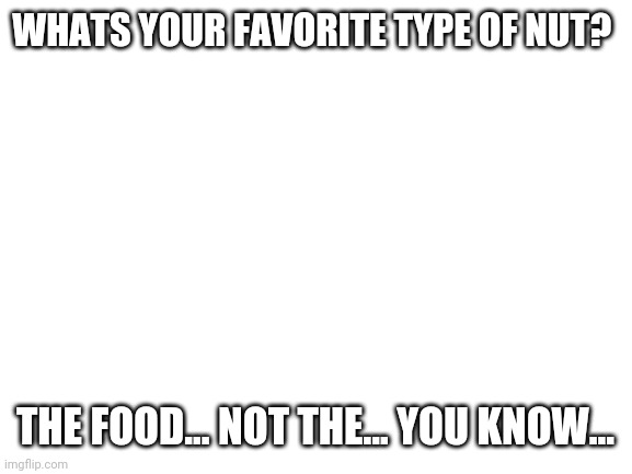 Idk | WHATS YOUR FAVORITE TYPE OF NUT? THE FOOD... NOT THE... YOU KNOW... | image tagged in blank white template | made w/ Imgflip meme maker