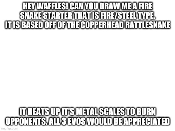 fire starter | HEY WAFFLES! CAN YOU DRAW ME A FIRE SNAKE STARTER THAT IS FIRE/STEEL TYPE. IT IS BASED OFF OF THE COPPERHEAD RATTLESNAKE; IT HEATS UP IT'S METAL SCALES TO BURN OPPONENTS. ALL 3 EVOS WOULD BE APPRECIATED | image tagged in blank white template | made w/ Imgflip meme maker