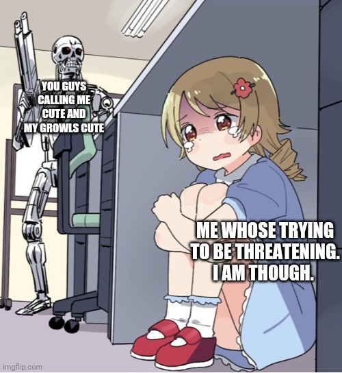 Ima just hide now | YOU GUYS CALLING ME CUTE AND MY GROWLS CUTE; ME WHOSE TRYING TO BE THREATENING. I AM THOUGH. | image tagged in anime girl hiding from terminator | made w/ Imgflip meme maker