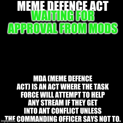 Black Plain Template | MEME DEFENCE ACT; WAITING FOR APPROVAL FROM MODS; MDA (MEME DEFENCE ACT) IS AN ACT WHERE THE TASK FORCE WILL ATTEMPT TO HELP ANY STREAM IF THEY GET INTO ANT CONFLICT UNLESS THE COMMANDING OFFICER SAYS NOT TO. | image tagged in black plain template | made w/ Imgflip meme maker