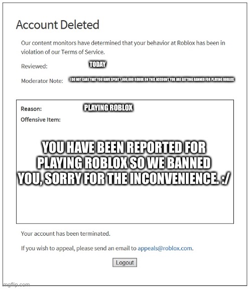 banned from ROBLOX | TODAY; I DO NOT CARE THAT YOU HAVE SPENT 1,000,000 ROBUX ON THIS ACCOUNT, YOU ARE GETTING BANNED FOR PLAYING ROBLOX; PLAYING ROBLOX; YOU HAVE BEEN REPORTED FOR PLAYING ROBLOX SO WE BANNED YOU, SORRY FOR THE INCONVENIENCE. :/ | image tagged in banned from roblox | made w/ Imgflip meme maker