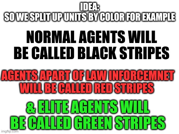 Blank White Template | IDEA:
SO WE SPLIT UP UNITS BY COLOR FOR EXAMPLE; NORMAL AGENTS WILL BE CALLED BLACK STRIPES; AGENTS APART OF LAW INFORCEMNET WILL BE CALLED RED STRIPES; & ELITE AGENTS WILL BE CALLED GREEN STRIPES | image tagged in blank white template | made w/ Imgflip meme maker