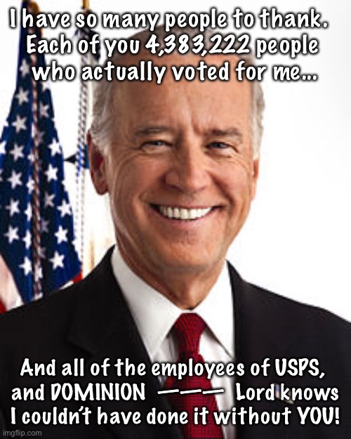 Joe Biden Meme | I have so many people to thank.  
Each of you 4,383,222 people 
who actually voted for me... And all of the employees of USPS, 
and DOMINION  ———  Lord knows I couldn’t have done it without YOU! | image tagged in memes,joe biden | made w/ Imgflip meme maker