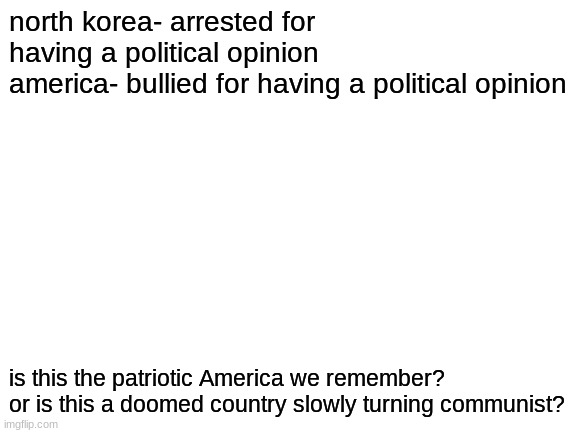 Blank White Template | north korea- arrested for having a political opinion
america- bullied for having a political opinion; is this the patriotic America we remember?
or is this a doomed country slowly turning communist? | image tagged in blank white template | made w/ Imgflip meme maker