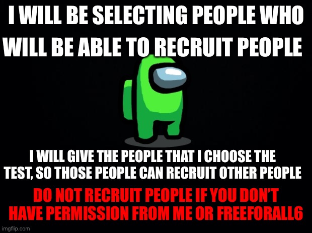 SUPER IMPORTANT, READ!!!! | I WILL BE SELECTING PEOPLE WHO; WILL BE ABLE TO RECRUIT PEOPLE; I WILL GIVE THE PEOPLE THAT I CHOOSE THE TEST, SO THOSE PEOPLE CAN RECRUIT OTHER PEOPLE; DO NOT RECRUIT PEOPLE IF YOU DON’T HAVE PERMISSION FROM ME OR FREEFORALL6 | image tagged in black background | made w/ Imgflip meme maker