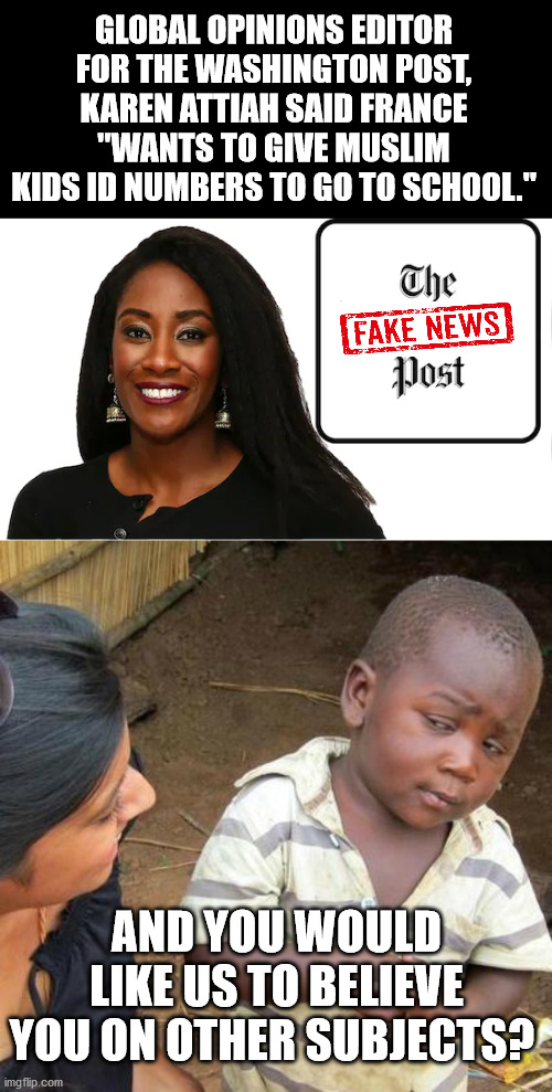 GLOBAL OPINIONS EDITOR FOR THE WASHINGTON POST, KAREN ATTIAH SAID FRANCE "WANTS TO GIVE MUSLIM KIDS ID NUMBERS TO GO TO SCHOOL."; AND YOU WOULD LIKE US TO BELIEVE YOU ON OTHER SUBJECTS? | image tagged in memes,third world skeptical kid,journalism,fake news,muslims,france | made w/ Imgflip meme maker