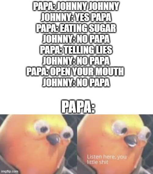 PAPA: JOHNNY JOHNNY
JOHNNY: YES PAPA
PAPA: EATING SUGAR
JOHNNY: NO PAPA
PAPA: TELLING LIES
JOHNNY: NO PAPA
PAPA: OPEN YOUR MOUTH 
JOHNNY: NO PAPA; PAPA: | image tagged in blank white template,listen here you little shit bird | made w/ Imgflip meme maker