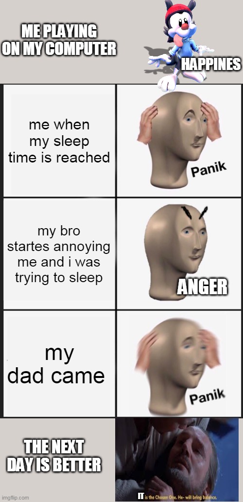 my when my sleep time reached | ME PLAYING ON MY COMPUTER; HAPPINES; me when my sleep time is reached; my bro startes annoying me and i was trying to sleep; ANGER; my dad came; THE NEXT DAY IS BETTER; IT | image tagged in memes,panik kalm panik | made w/ Imgflip meme maker