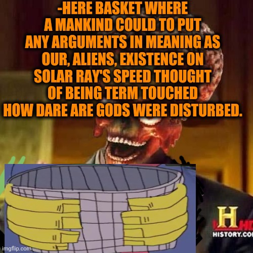 -Explain the energy's course. | -HERE BASKET WHERE A MANKIND COULD TO PUT ANY ARGUMENTS IN MEANING AS OUR, ALIENS, EXISTENCE ON SOLAR RAY'S SPEED THOUGHT OF BEING TERM TOUCHED HOW DARE ARE GODS WERE DISTURBED. | image tagged in aliens 6,ufos,cosmicbreak,natural selection,basket,wash your hands | made w/ Imgflip meme maker