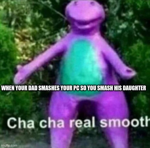 iq 100 | WHEN YOUR DAD SMASHES YOUR PC SO YOU SMASH HIS DAUGHTER | image tagged in cha cha real smooth,memes | made w/ Imgflip meme maker