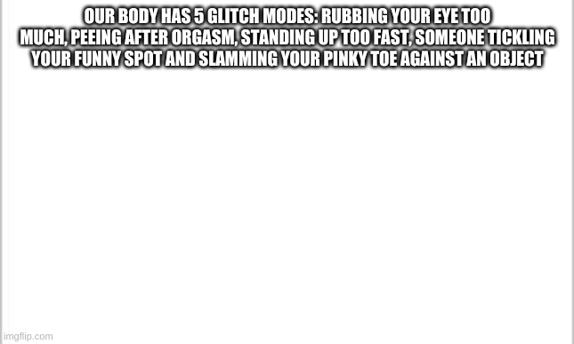 glitches | OUR BODY HAS 5 GLITCH MODES: RUBBING YOUR EYE TOO MUCH, PEEING AFTER ORGASM, STANDING UP TOO FAST, SOMEONE TICKLING YOUR FUNNY SPOT AND SLAMMING YOUR PINKY TOE AGAINST AN OBJECT | image tagged in white background | made w/ Imgflip meme maker