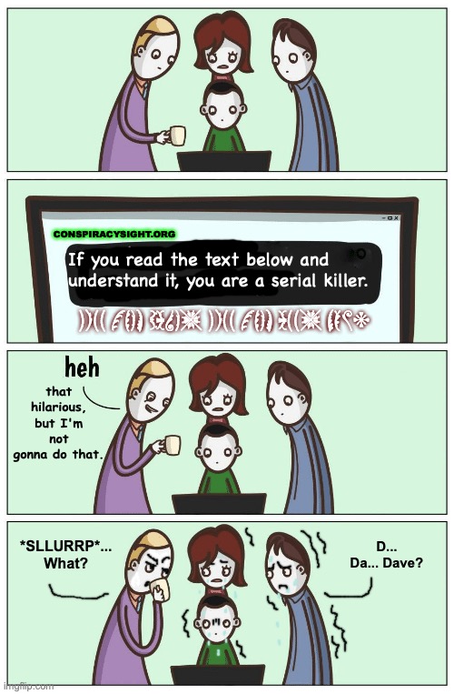 Spotting the killer. | CONSPIRACYSIGHT.ORG; If you read the text below and understand it, you are a serial killer. KILL THEM DAVE, KILL THEM ALL, NOW. that hilarious, but I'm not gonna do that. *SLLURRP*... What? D... Da... Dave? | image tagged in 15 hilarious facts,serial killer,conspiracy,dark humor,edit,hidden | made w/ Imgflip meme maker