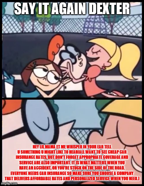 Say it Again, Dexter Meme | SAY IT AGAIN DEXTER; HEY LIL MAMA ET ME WHISPER IN YOUR EAR TELL U SOMETHING U MIGHT LIKE TO HEAR(ALL WANT TO SEE CHEAP CAR INSURANCE RATES, BUT DON'T FORGET APPROPRIATE COVERAGE AND SERVICE ARE ALSO IMPORTANT. IT IS WHAT MATTERS WHEN YOU HAVE AN ACCIDENT, OR YOU'RE STUCK ON THE SIDE OF THE ROAD. EVERYONE NEEDS CAR INSURANCE SO MAKE SURE YOU CHOOSE A COMPANY THAT DELIVERS AFFORDABLE RATES AND PERSONALIZED SERVICE WHEN YOU NEED.) | image tagged in memes,say it again dexter | made w/ Imgflip meme maker