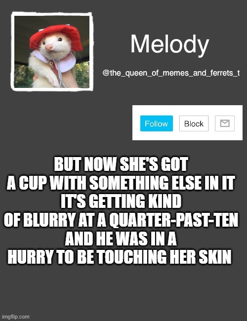 my new template | BUT NOW SHE'S GOT A CUP WITH SOMETHING ELSE IN IT
IT'S GETTING KIND OF BLURRY AT A QUARTER-PAST-TEN
AND HE WAS IN A HURRY TO BE TOUCHING HER SKIN | image tagged in my new template | made w/ Imgflip meme maker