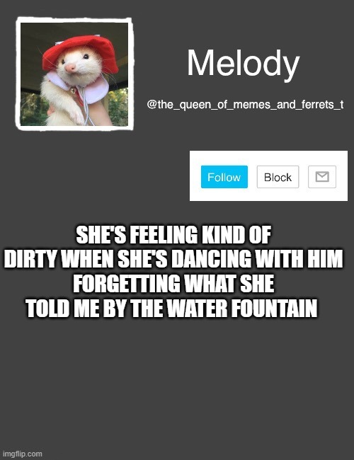 my new template | SHE'S FEELING KIND OF DIRTY WHEN SHE'S DANCING WITH HIM
FORGETTING WHAT SHE TOLD ME BY THE WATER FOUNTAIN | image tagged in my new template | made w/ Imgflip meme maker