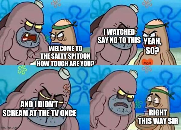 How tough are ya? | I WATCHED SAY NO TO THIS; YEAH, SO? WELCOME TO THE SALTY SPITOON HOW TOUGH ARE YOU? AND I DIDN'T SCREAM AT THE TV ONCE; RIGHT THIS WAY SIR | image tagged in how tough are ya | made w/ Imgflip meme maker