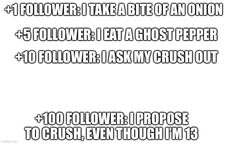 And I will post pics to prove it in comments, literally | +1 FOLLOWER: I TAKE A BITE OF AN ONION; +5 FOLLOWER: I EAT A GHOST PEPPER; +10 FOLLOWER: I ASK MY CRUSH OUT; +100 FOLLOWER: I PROPOSE TO CRUSH, EVEN THOUGH I’M 13 | image tagged in memes | made w/ Imgflip meme maker