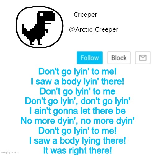 Creeper's announcement thing | Don't go lyin' to me!
I saw a body lyin' there!
Don't go lyin' to me
Don't go lyin', don't go lyin'
I ain't gonna let there be
No more dyin', no more dyin'
Don't go lyin' to me!
I saw a body lying there!
It was right there! | image tagged in creeper's announcement thing | made w/ Imgflip meme maker