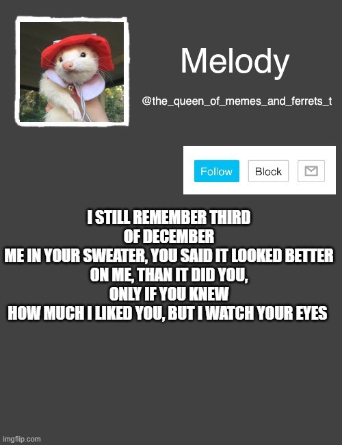 new song XD | I STILL REMEMBER THIRD OF DECEMBER
ME IN YOUR SWEATER, YOU SAID IT LOOKED BETTER
ON ME, THAN IT DID YOU, ONLY IF YOU KNEW
HOW MUCH I LIKED YOU, BUT I WATCH YOUR EYES | image tagged in my new template | made w/ Imgflip meme maker