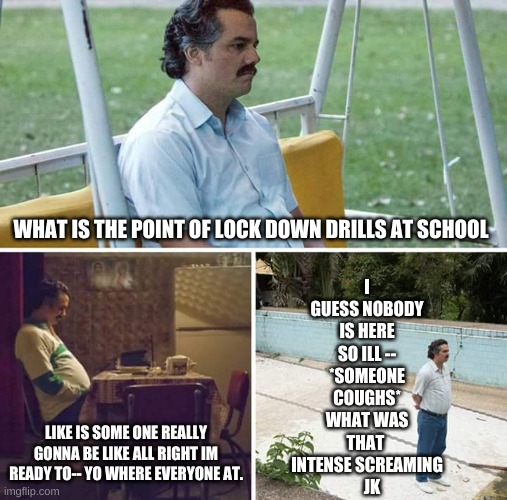 Sad Pablo Escobar Meme | I GUESS NOBODY IS HERE SO ILL --
*SOMEONE COUGHS*
WHAT WAS THAT 
INTENSE SCREAMING
   JK; WHAT IS THE POINT OF LOCK DOWN DRILLS AT SCHOOL; LIKE IS SOME ONE REALLY GONNA BE LIKE ALL RIGHT IM READY TO-- YO WHERE EVERYONE AT. | image tagged in memes,sad pablo escobar | made w/ Imgflip meme maker