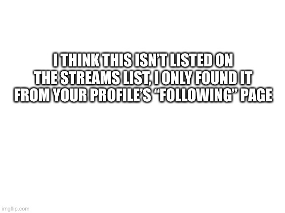 Blank White Template | I THINK THIS ISN’T LISTED ON THE STREAMS LIST, I ONLY FOUND IT FROM YOUR PROFILE’S “FOLLOWING” PAGE | image tagged in blank white template | made w/ Imgflip meme maker
