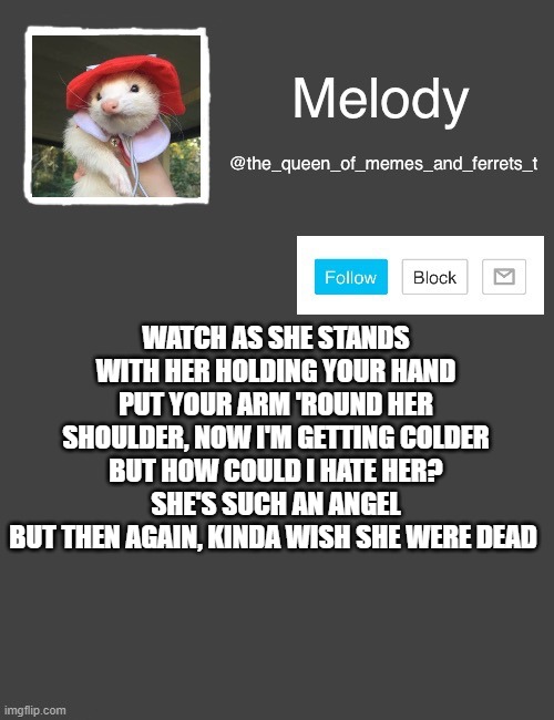 my new template | WATCH AS SHE STANDS WITH HER HOLDING YOUR HAND
PUT YOUR ARM 'ROUND HER SHOULDER, NOW I'M GETTING COLDER
BUT HOW COULD I HATE HER? SHE'S SUCH AN ANGEL
BUT THEN AGAIN, KINDA WISH SHE WERE DEAD | image tagged in my new template | made w/ Imgflip meme maker