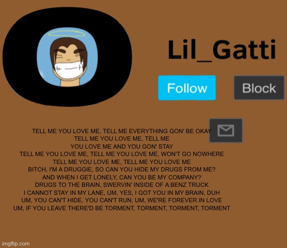 Lil_Gatti | TELL ME YOU LOVE ME, TELL ME EVERYTHING GON' BE OKAY
TELL ME YOU LOVE ME, TELL ME YOU LOVE ME AND YOU GON' STAY
TELL ME YOU LOVE ME, TELL ME YOU LOVE ME, WON'T GO NOWHERE
TELL ME YOU LOVE ME, TELL ME YOU LOVE ME
BITCH, I'M A DRUGGIE, SO CAN YOU HIDE MY DRUGS FROM ME?
AND WHEN I GET LONELY, CAN YOU BE MY COMPANY?
DRUGS TO THE BRAIN, SWERVIN' INSIDE OF A BENZ TRUCK
I CANNOT STAY IN MY LANE, UM, YES, I GOT YOU IN MY BRAIN, DUH
UM, YOU CAN'T HIDE, YOU CAN'T RUN, UM, WE'RE FOREVER IN LOVE
UM, IF YOU LEAVE THERE'D BE TORMENT, TORMENT, TORMENT, TORMENT | image tagged in lil_gatti | made w/ Imgflip meme maker