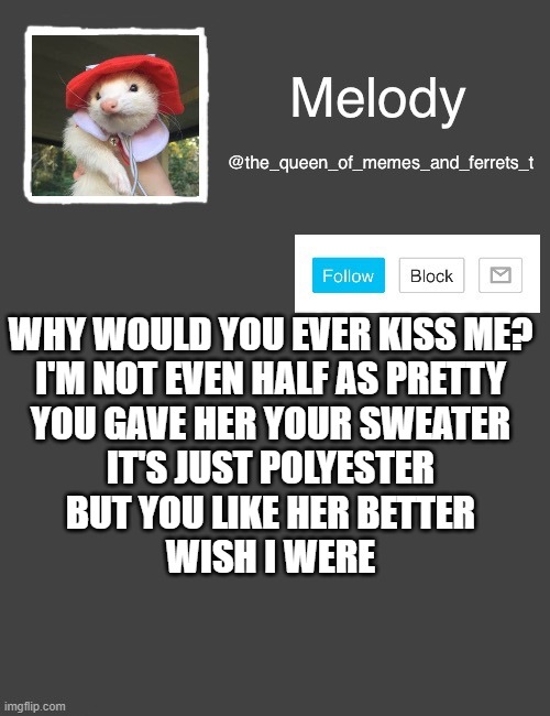 my new template | WHY WOULD YOU EVER KISS ME?
I'M NOT EVEN HALF AS PRETTY
YOU GAVE HER YOUR SWEATER
IT'S JUST POLYESTER
BUT YOU LIKE HER BETTER
WISH I WERE | image tagged in my new template | made w/ Imgflip meme maker