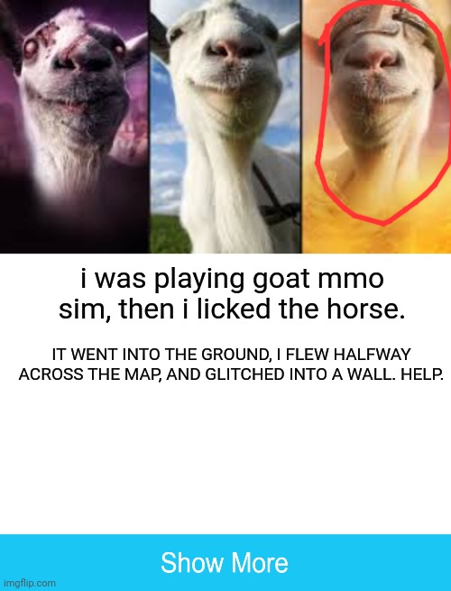 PLEASE HELP |  i was playing goat mmo sim, then i licked the horse. IT WENT INTO THE GROUND, I FLEW HALFWAY ACROSS THE MAP, AND GLITCHED INTO A WALL. HELP. | image tagged in goat simulator bundle,blank white template | made w/ Imgflip meme maker