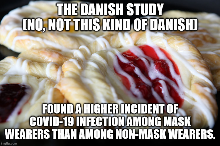 The Danish Study into the efficacy of wearing a mask to prevent the spread of COVID-19 | THE DANISH STUDY
(NO, NOT THIS KIND OF DANISH); FOUND A HIGHER INCIDENT OF COVID-19 INFECTION AMONG MASK WEARERS THAN AMONG NON-MASK WEARERS. | image tagged in danish,covid-19,mask | made w/ Imgflip meme maker