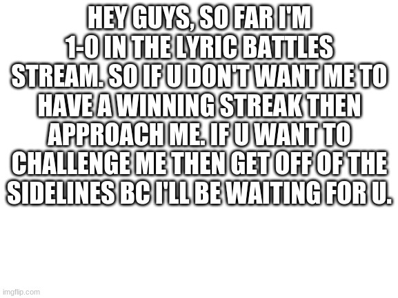 R u rdy | HEY GUYS, SO FAR I'M 1-0 IN THE LYRIC BATTLES STREAM. SO IF U DON'T WANT ME TO HAVE A WINNING STREAK THEN APPROACH ME. IF U WANT TO CHALLENGE ME THEN GET OFF OF THE SIDELINES BC I'LL BE WAITING FOR U. | image tagged in blank white template | made w/ Imgflip meme maker